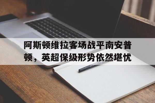 阿斯顿维拉客场战平南安普顿，英超保级形势依然堪忧的简单介绍