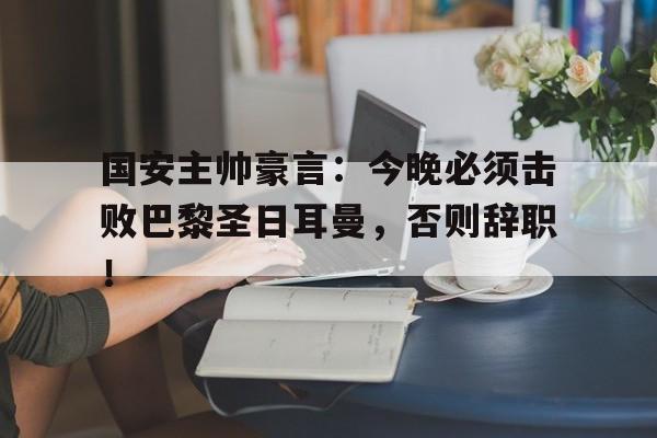 国安主帅豪言：今晚必须击败巴黎圣日耳曼，否则辞职！乙未豪客传奇免费观看